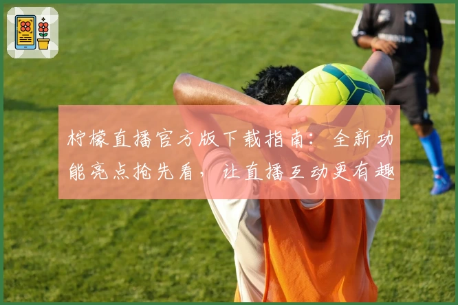 柠檬直播官方版下载指南:全新功能亮点抢先看,让直播互动更有趣