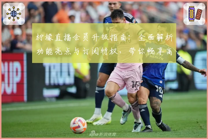 柠檬直播会员升级指南：全面解析功能亮点与订阅特权，带你畅享高清流畅视听体验