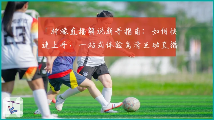 「柠檬直播解说新手指南：如何快速上手，一站式体验高清互动直播」