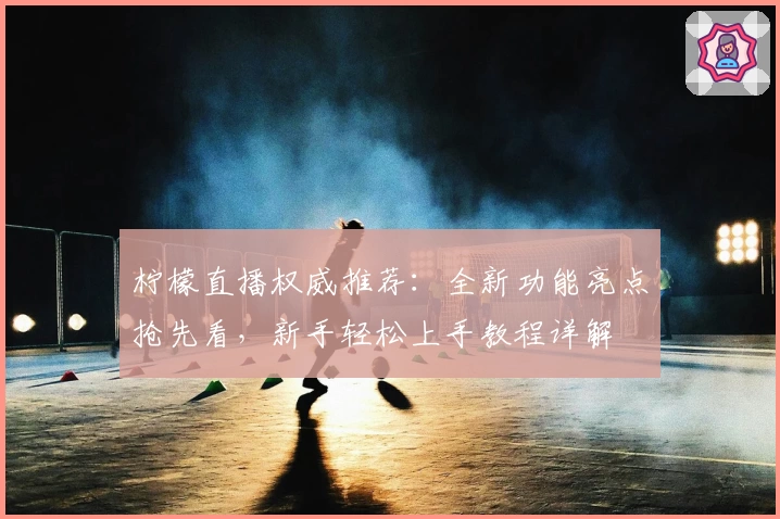 柠檬直播权威推荐：全新功能亮点抢先看，新手轻松上手教程详解