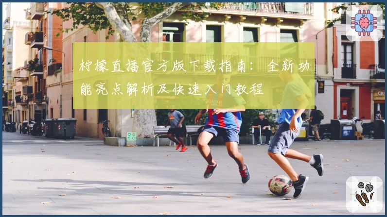 柠檬直播官方版下载指南：全新功能亮点解析及快速入门教程