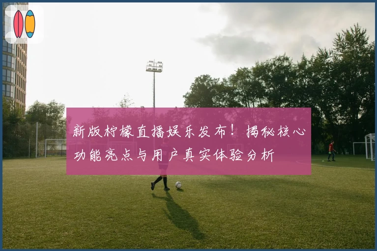 新版柠檬直播娱乐发布！揭秘核心功能亮点与用户真实体验分析