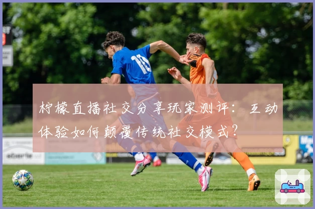 柠檬直播社交分享玩家测评：互动体验如何颠覆传统社交模式？