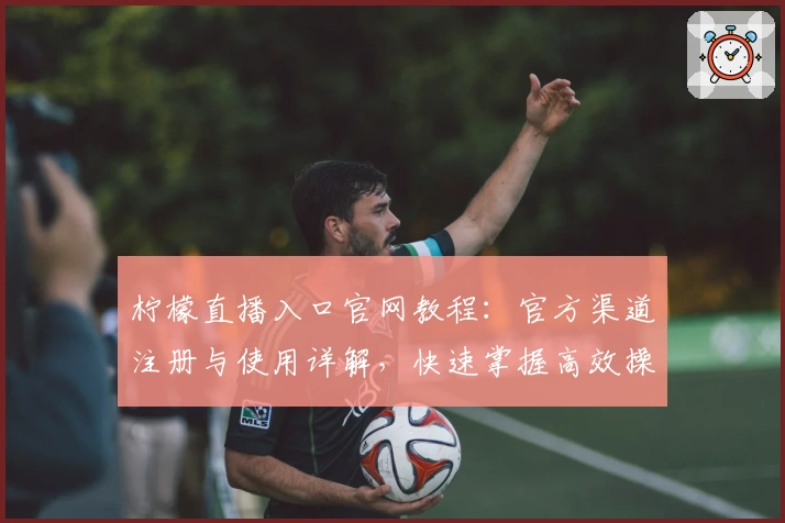 柠檬直播入口官网教程：官方渠道注册与使用详解，快速掌握高效操作方法