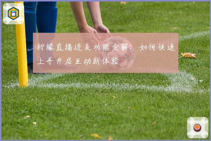 柠檬直播连麦功能全解：如何快速上手开启互动新体验