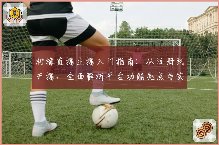 柠檬直播主播入门指南：从注册到开播，全面解析平台功能亮点与实用技巧