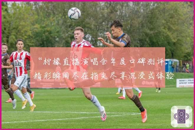 “柠檬直播演唱会年度口碑测评：精彩瞬间尽在指尖尽享沉浸式体验”