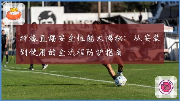 柠檬直播安全性能大揭秘：从安装到使用的全流程防护指南