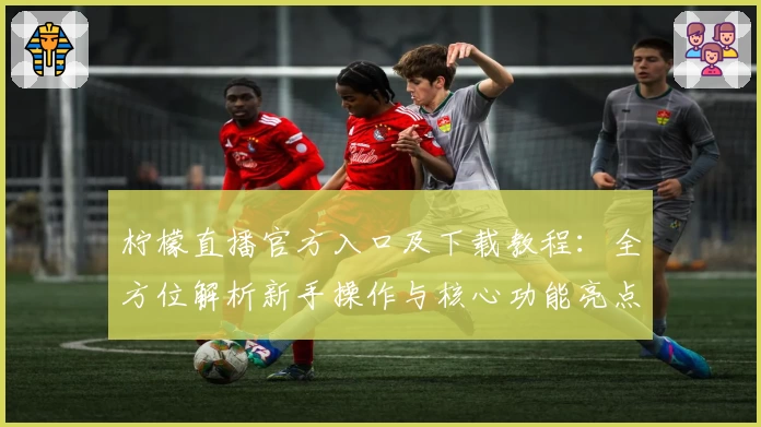 柠檬直播官方入口及下载教程：全方位解析新手操作与核心功能亮点