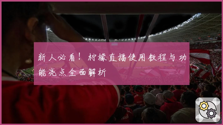 新人必看！柠檬直播使用教程与功能亮点全面解析