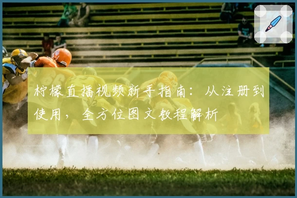 柠檬直播视频新手指南：从注册到使用，全方位图文教程解析