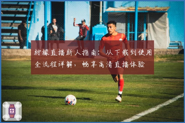 柠檬直播新人指南：从下载到使用全流程详解，畅享高清直播体验