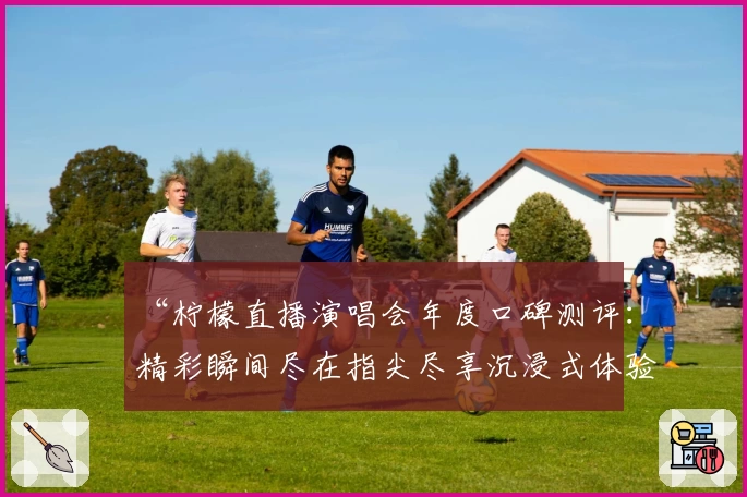 “柠檬直播演唱会年度口碑测评：精彩瞬间尽在指尖尽享沉浸式体验”