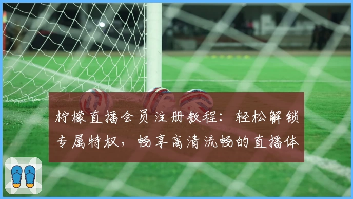 柠檬直播会员注册教程：轻松解锁专属特权，畅享高清流畅的直播体验