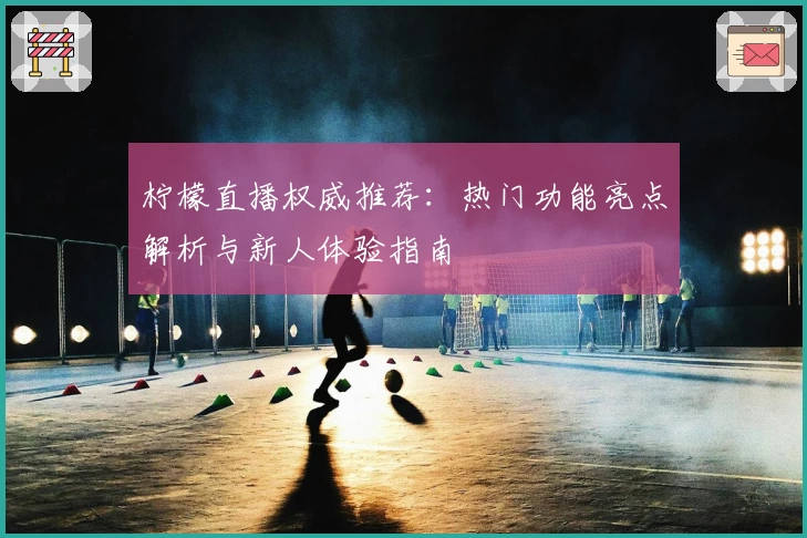 柠檬直播权威推荐:热门功能亮点解析与新人体验指南