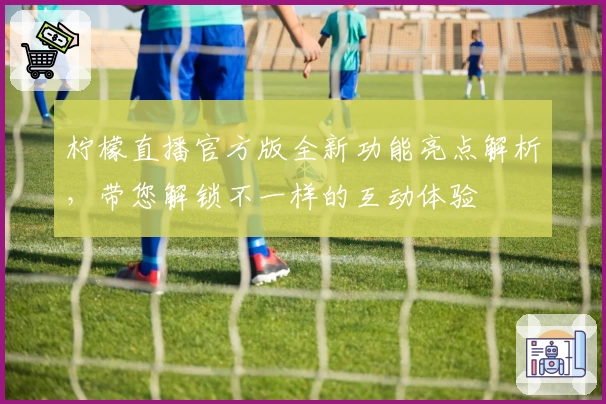 柠檬直播官方版全新功能亮点解析，带您解锁不一样的互动体验