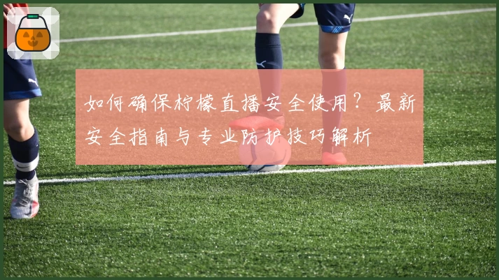 如何确保柠檬直播安全使用？最新安全指南与专业防护技巧解析