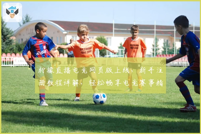 柠檬直播电竞网页版上线，新手注册教程详解，轻松畅享电竞赛事精彩瞬间