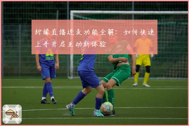 柠檬直播连麦功能全解：如何快速上手开启互动新体验