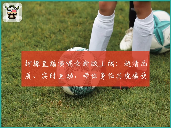 柠檬直播演唱会新版上线：超清画质、实时互动，带你身临其境感受音乐魅力