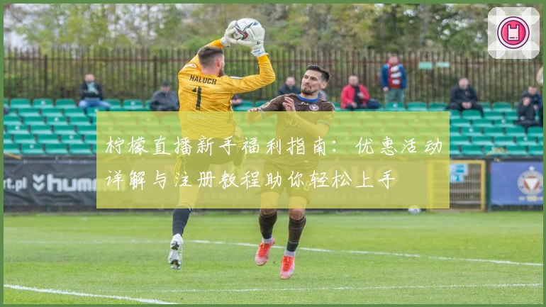 柠檬直播新手福利指南：优惠活动详解与注册教程助你轻松上手