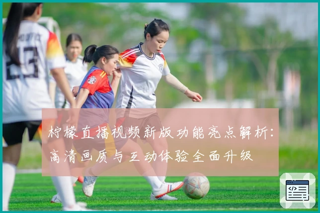 柠檬直播视频新版功能亮点解析：高清画质与互动体验全面升级