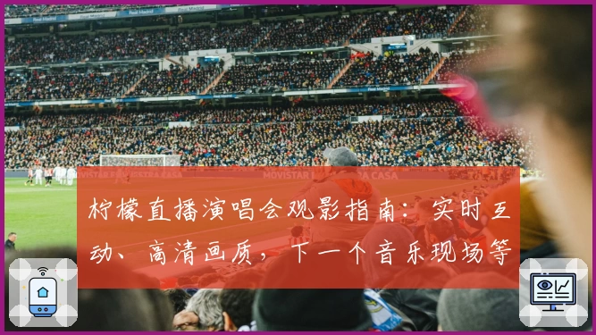 柠檬直播演唱会观影指南：实时互动、高清画质，下一个音乐现场等你来体验