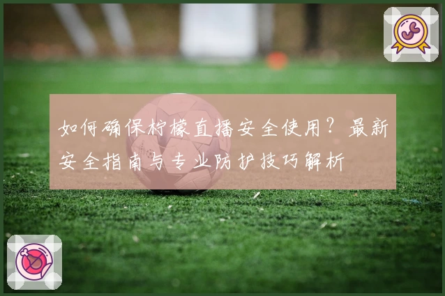 如何确保柠檬直播安全使用？最新安全指南与专业防护技巧解析